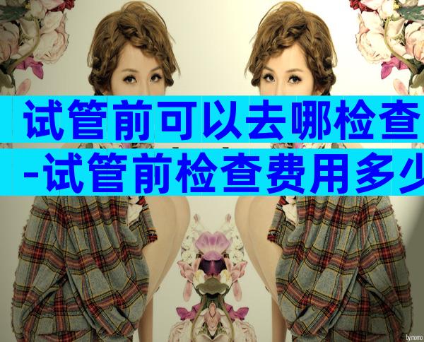 试管前可以去哪检查-试管前检查费用多少钱