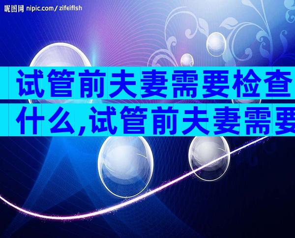 试管前夫妻需要检查什么,试管前夫妻需要检查什么项目