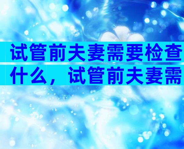 试管前夫妻需要检查什么，试管前夫妻需要检查什么项目