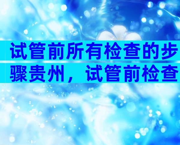 试管前所有检查的步骤贵州，试管前检查哪些项目多少钱？