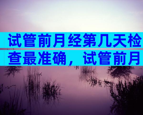 试管前月经第几天检查最准确，试管前月经第几天检查最准确率高