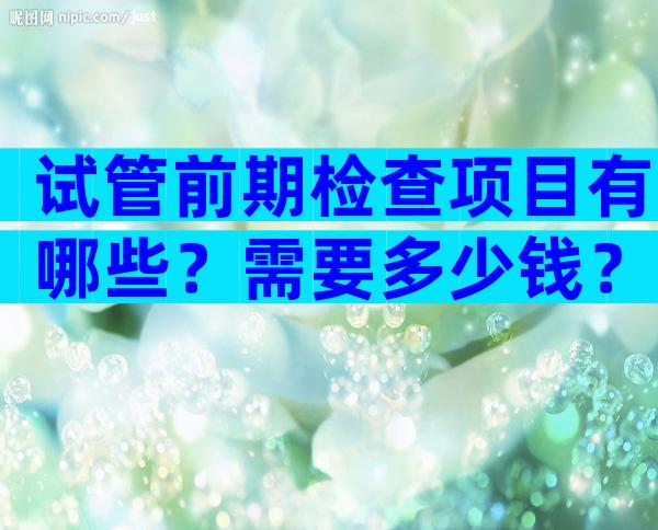 试管前期检查项目有哪些？需要多少钱？