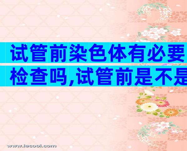 试管前染色体有必要检查吗,试管前是不是要染色体报告出来才能做