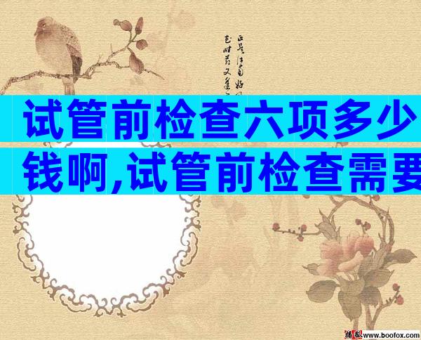 试管前检查六项多少钱啊,试管前检查需要去几次医院