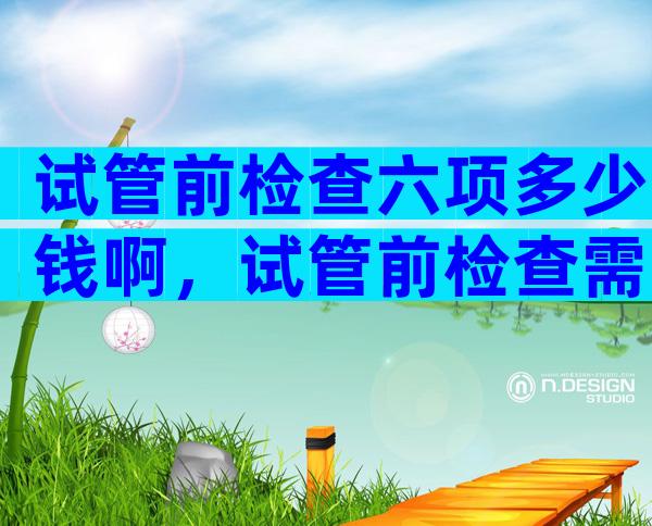 试管前检查六项多少钱啊，试管前检查需要去几次医院