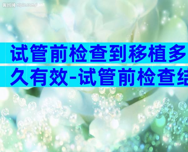 试管前检查到移植多久有效-试管前检查结果大概多久出来