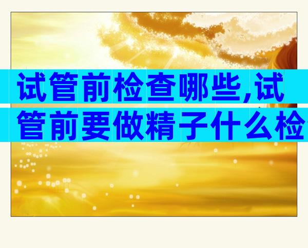 试管前检查哪些,试管前要做精子什么检查