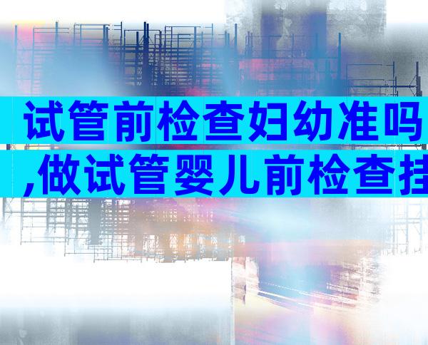 试管前检查妇幼准吗,做试管婴儿前检查挂什么科