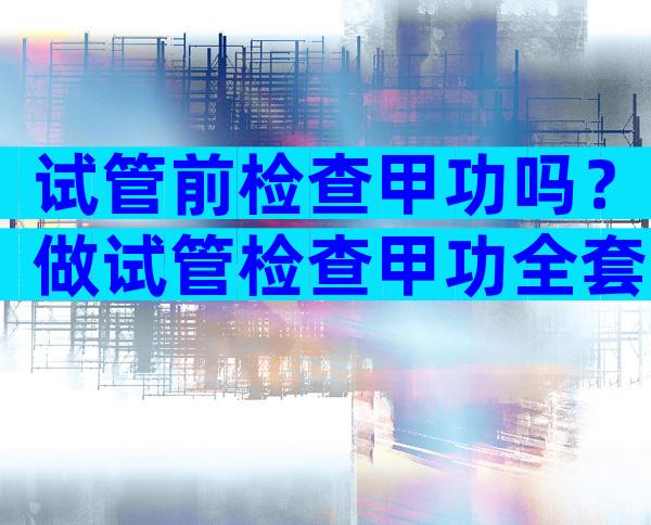 试管前检查甲功吗？做试管检查甲功全套
