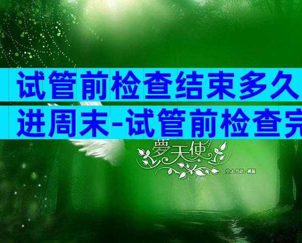 试管前检查结束多久进周末-试管前检查完了下一步做什么