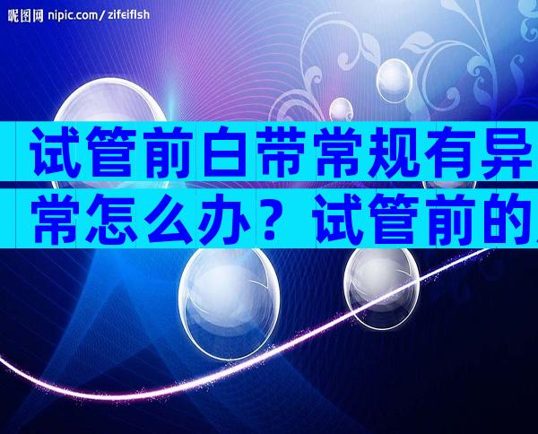 试管前白带常规有异常怎么办？试管前的所有检查都正常成功率非常高