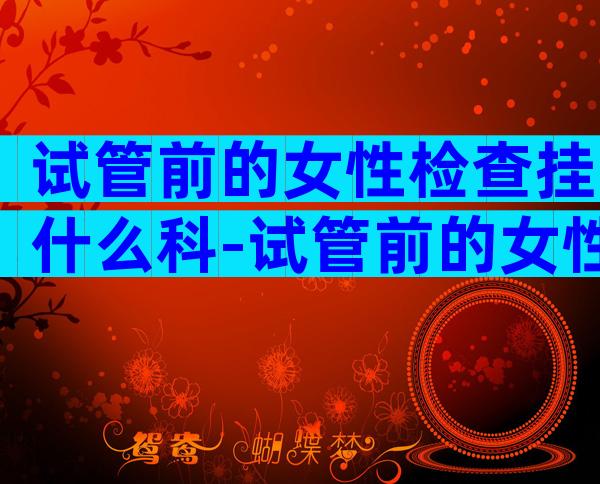 试管前的女性检查挂什么科-试管前的女性检查挂什么科