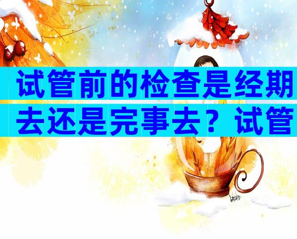 试管前的检查是经期去还是完事去？试管婴儿之前的检查是在月经前还是月经后？