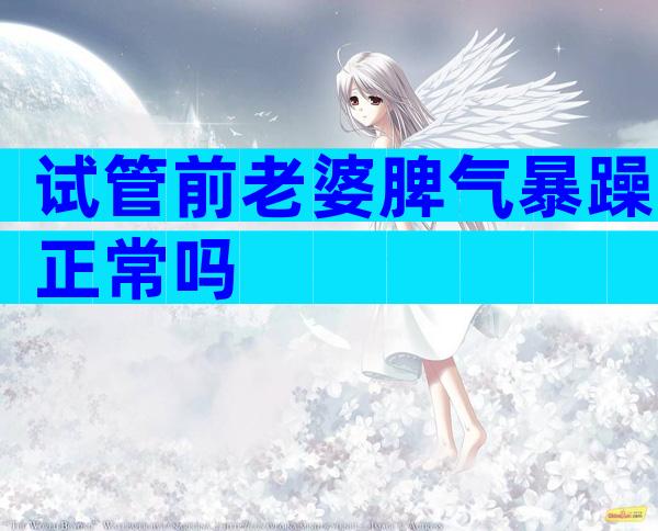 试管前老婆脾气暴躁正常吗