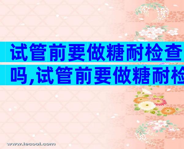 试管前要做糖耐检查吗,试管前要做糖耐检查吗