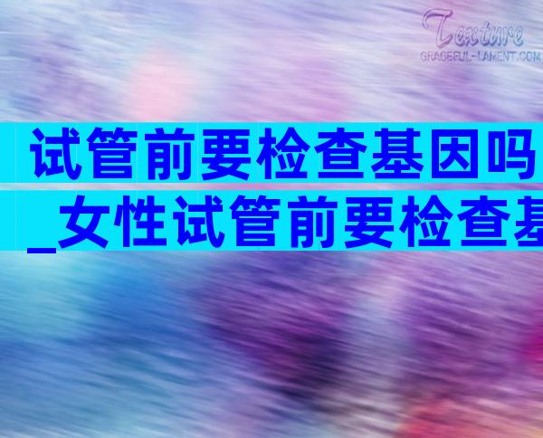 试管前要检查基因吗_女性试管前要检查基因吗