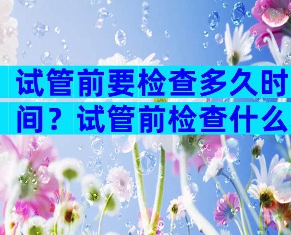 试管前要检查多久时间？试管前检查什么项目？
