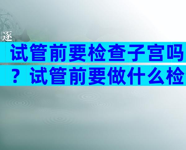 试管前要检查子宫吗？试管前要做什么检查？