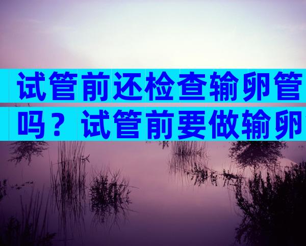 试管前还检查输卵管吗？试管前要做输卵管造影吗？