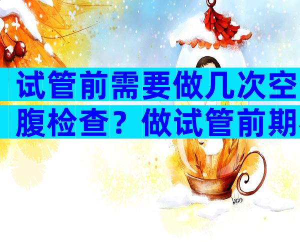 试管前需要做几次空腹检查？做试管前期检查几次？