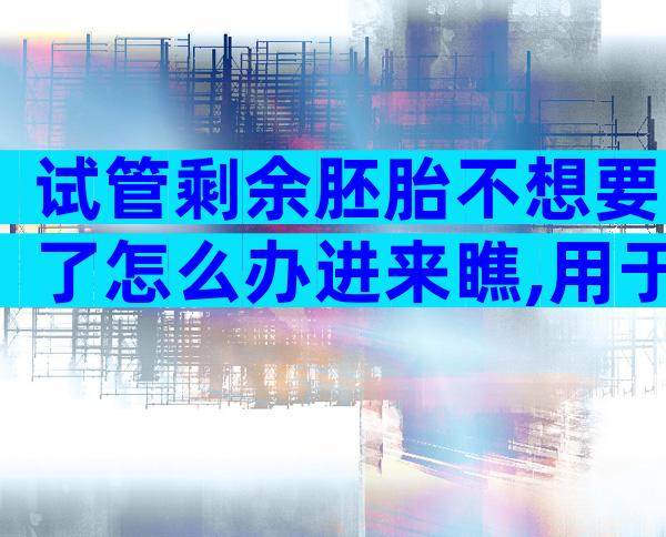 试管剩余胚胎不想要了怎么办进来瞧,用于科学研究乃上策