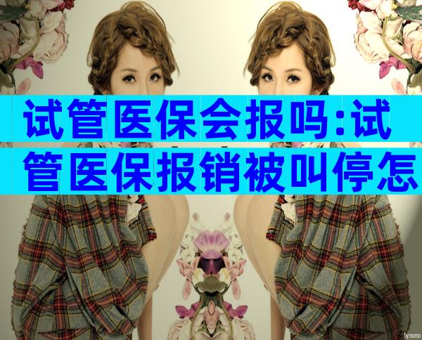试管医保会报吗:试管医保报销被叫停怎么办