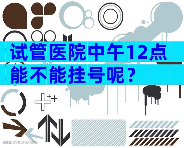 试管医院中午12点能不能挂号呢？