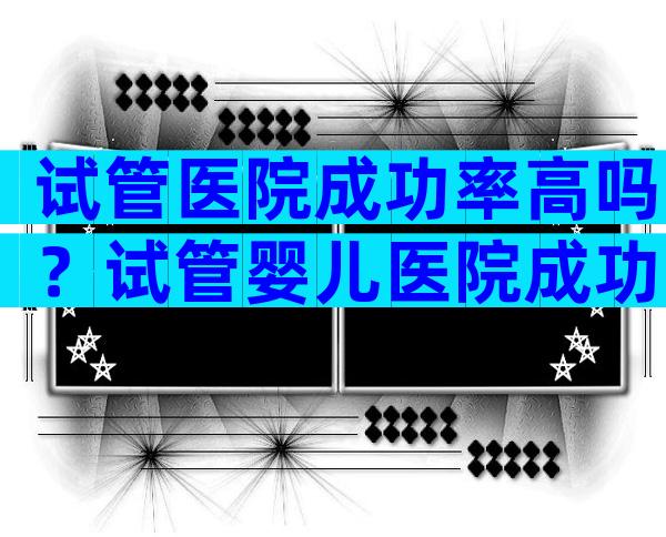 试管医院成功率高吗？试管婴儿医院成功率