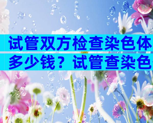 试管双方检查染色体多少钱？试管查染色体有什么用？