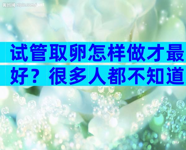 试管取卵怎样做才最好？很多人都不知道这3点！
