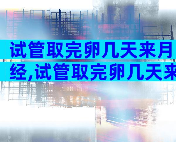 试管取完卵几天来月经,试管取完卵几天来月经正常