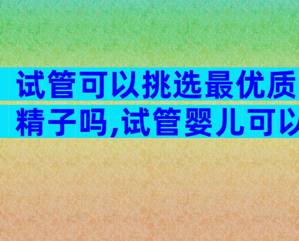 试管可以挑选最优质精子吗,试管婴儿可以选择优秀基因吗