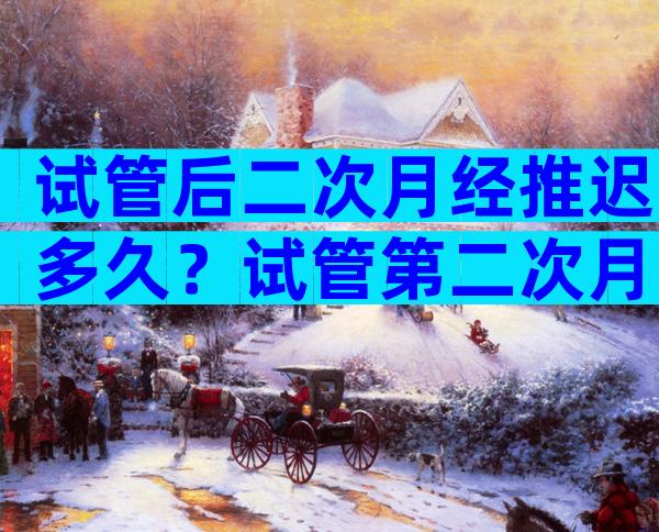 试管后二次月经推迟多久？试管第二次月经推迟多久正常？