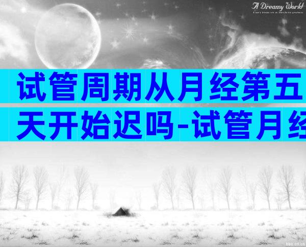 试管周期从月经第五天开始迟吗-试管月经周期第几天移植