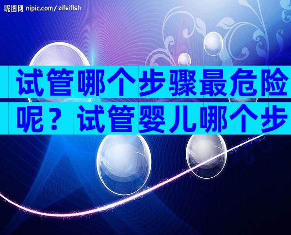 试管哪个步骤最危险呢？试管婴儿哪个步骤最容易失败？