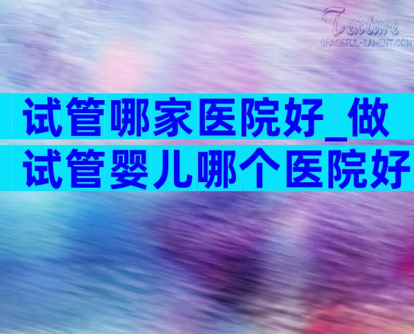试管哪家医院好_做试管婴儿哪个医院好