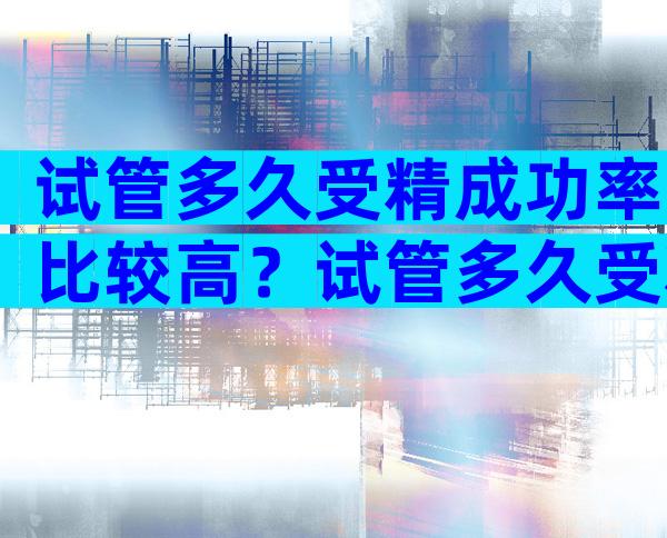 试管多久受精成功率比较高？试管多久受精成功率比较高呢？