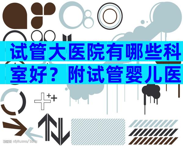 试管大医院有哪些科室好？附试管婴儿医院一览