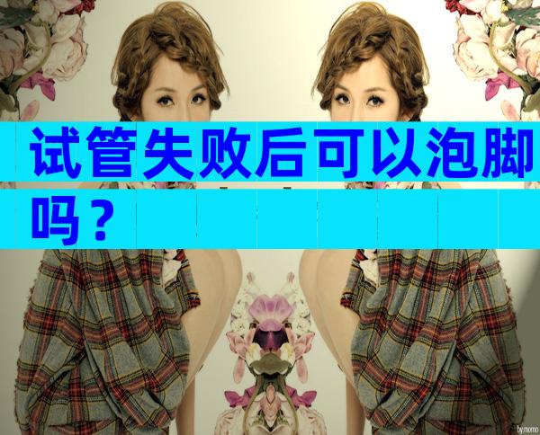 试管失败后可以泡脚吗？