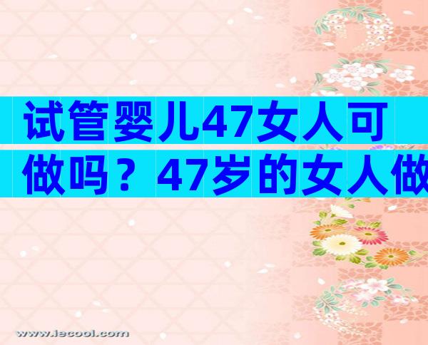 试管婴儿47女人可做吗？47岁的女人做试管的机会有多大？