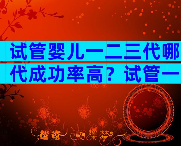 试管婴儿一二三代哪代成功率高？试管一二三代哪个好？