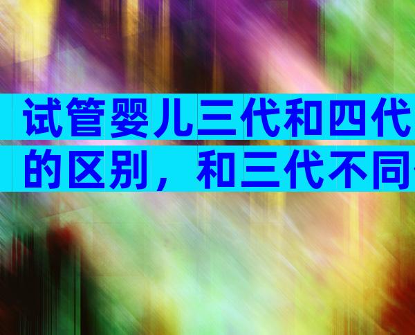 试管婴儿三代和四代的区别，和三代不同但也没那么“神”？