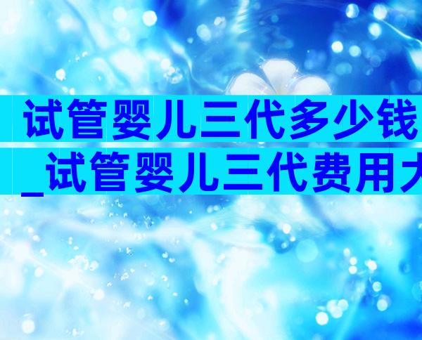 试管婴儿三代多少钱_试管婴儿三代费用大约多少