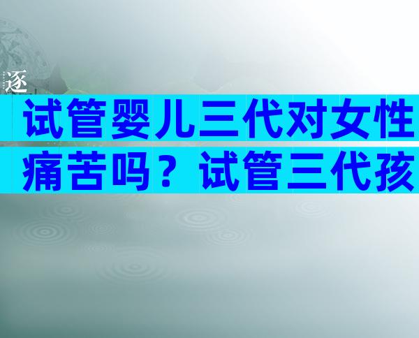 试管婴儿三代对女性痛苦吗？试管三代孩子会有问题吗？
