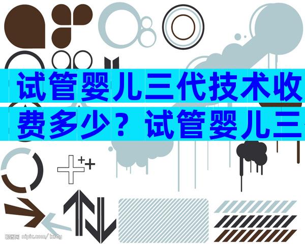 试管婴儿三代技术收费多少？试管婴儿三代费用大约多少？