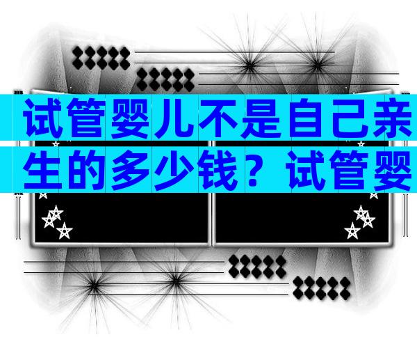 试管婴儿不是自己亲生的多少钱？试管婴儿不是自己孩子