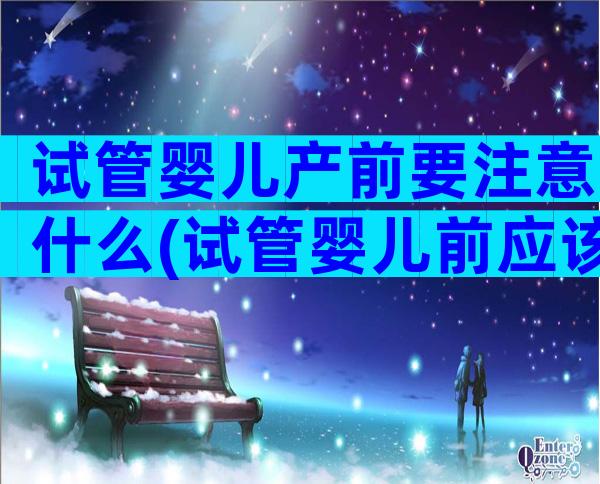 试管婴儿产前要注意什么(试管婴儿前应该注意什么)