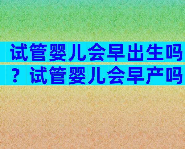 试管婴儿会早出生吗？试管婴儿会早产吗？