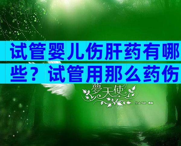 试管婴儿伤肝药有哪些？试管用那么药伤肝吗？
