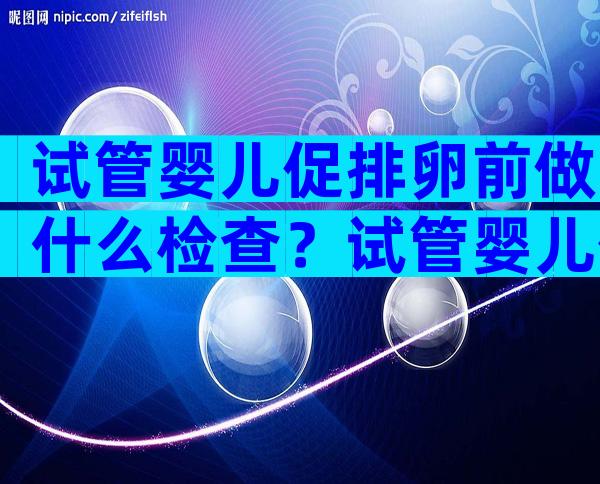 试管婴儿促排卵前做什么检查？试管婴儿促排卵前注意事项有哪些？